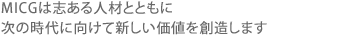 MICGは構想力と実行力そして意欲を有する人材と共に、次の時代に向けて新しい価値を創造します。